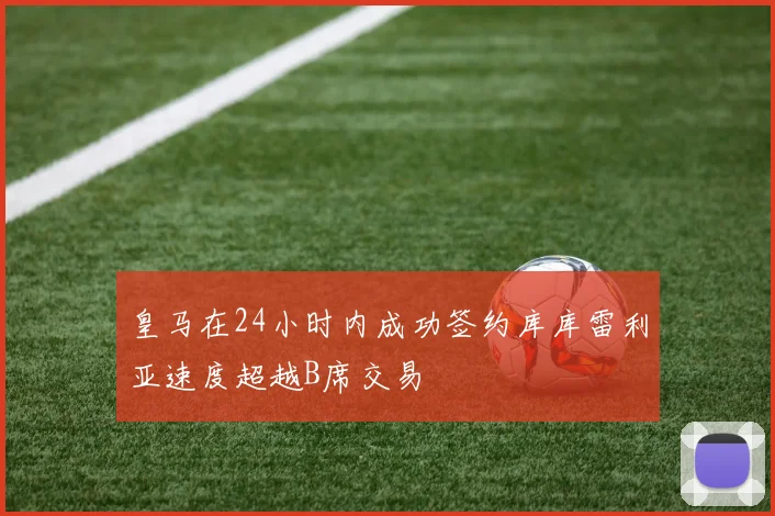 皇马在24小时内成功签约库库雷利亚速度超越B席交易