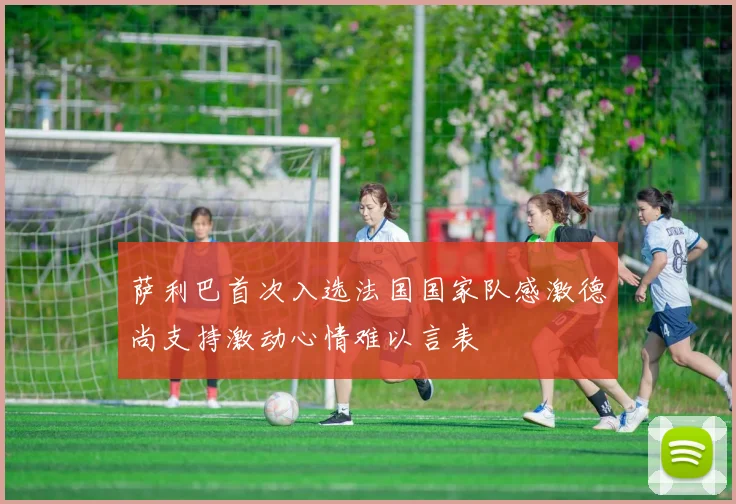 萨利巴首次入选法国国家队感激德尚支持激动心情难以言表
