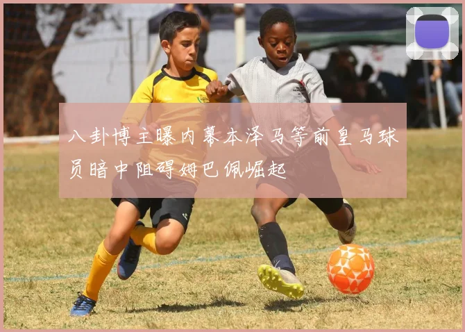 八卦博主曝内幕本泽马等前皇马球员暗中阻碍姆巴佩崛起