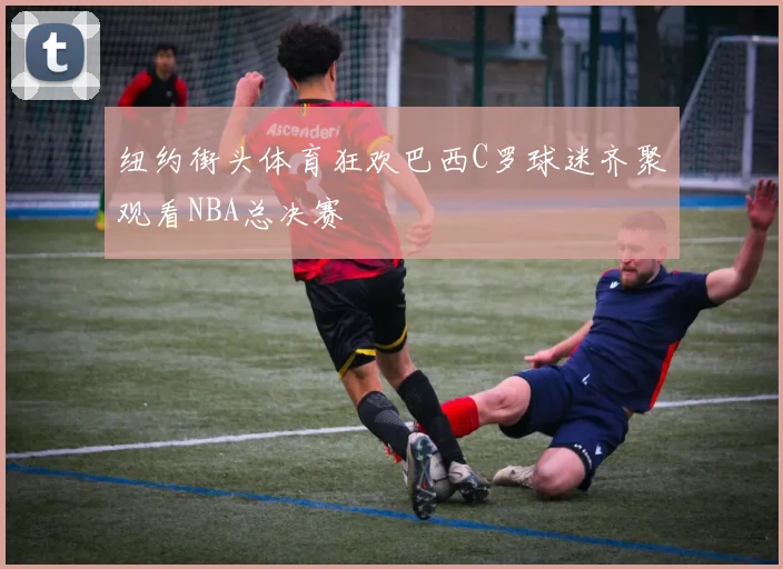 纽约街头体育狂欢巴西C罗球迷齐聚观看NBA总决赛