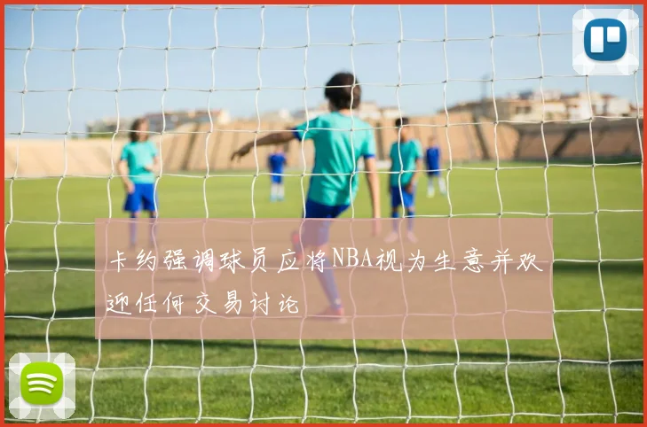 卡约强调球员应将NBA视为生意并欢迎任何交易讨论