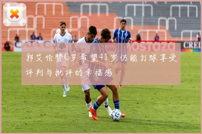 郭艾伦赞C罗希望41岁仍能打球享受评判与批评的幸福感