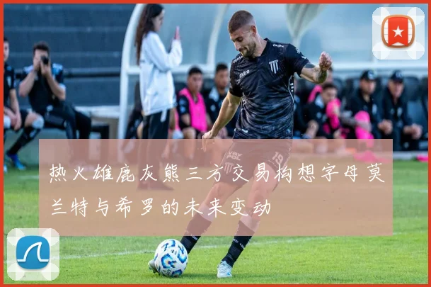 热火雄鹿灰熊三方交易构想字母莫兰特与希罗的未来变动