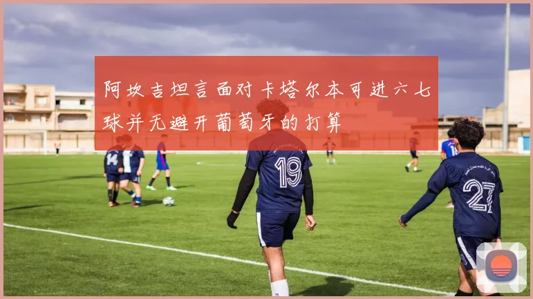 阿坎吉坦言面对卡塔尔本可进六七球并无避开葡萄牙的打算