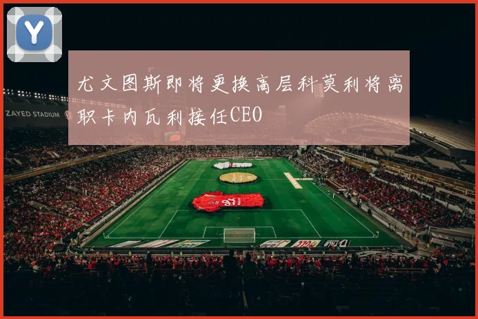 尤文图斯即将更换高层科莫利将离职卡内瓦利接任CEO
