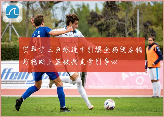 贺希宁三分球连中引爆全场随后精彩抢断上篮被判走步引争议