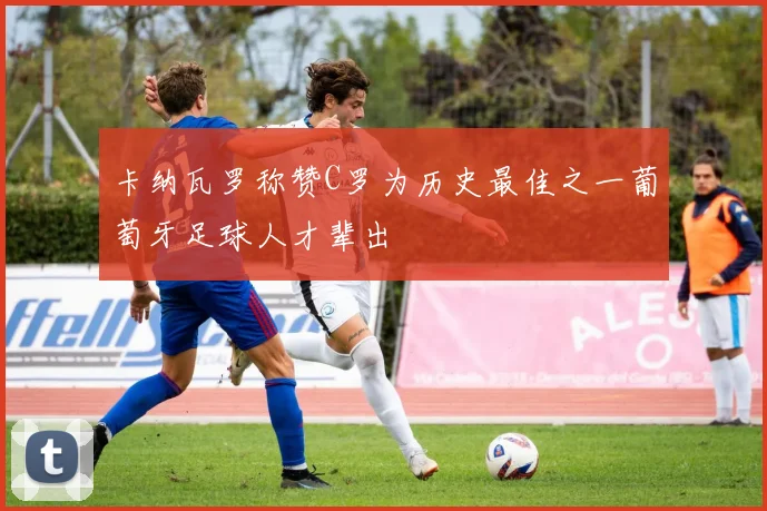 卡纳瓦罗称赞C罗为历史最佳之一葡萄牙足球人才辈出