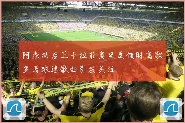阿森纳后卫卡拉菲奥里度假时高歌罗马球迷歌曲引发关注