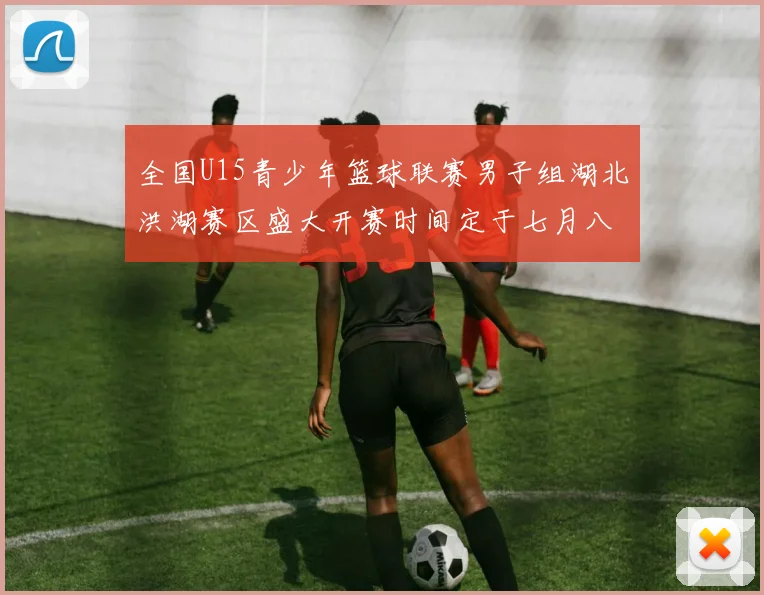 全国U15青少年篮球联赛男子组湖北洪湖赛区盛大开赛时间定于七月八日至十三日